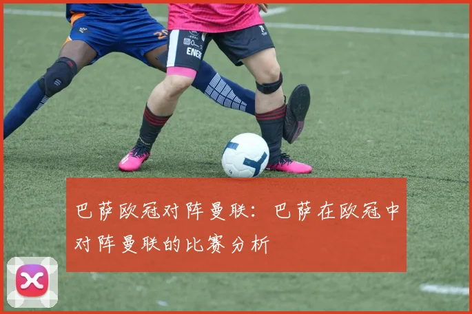 巴萨欧冠对阵曼联：巴萨在欧冠中对阵曼联的比赛分析